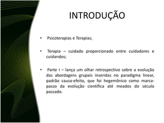 INTRODUÇÃO

•   Psicoterapias e Terapias;

•    Terapia – cuidado proporcionado entre cuidadores e
    cuidandos;

•   Parte I – lança um olhar retrospectivo sobre a evolução
    das abordagens grupais inseridas no paradigma linear,
    padrão causa-efeito, que foi hegemônico como marca-
    passo da evolução científica até meados do século
    passado.
 