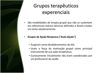 Grupos terapêuticos
           experenciais
• São modalidades de terapia grupal que não se sustentam
  em referenciais teórico-técnicos definidos e foram criados
  um tanto aleatoriamente.

• Grupos de Ajuda Recíproca ("Auto-Ajuda")

    • Surgiram como desdobramentos do AA;
    • Usam a força da motivação grupal como principal
      instrumento de sua ação terapêutica;
    • Curiosamente inicialmente não eram coordenados por
      um profissional da saúde.
 