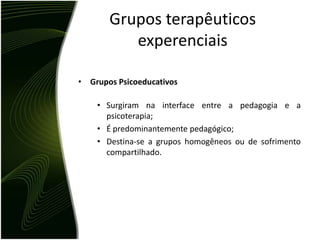 Grupos terapêuticos
          experenciais

• Grupos Psicoeducativos

    • Surgiram na interface entre a pedagogia e a
      psicoterapia;
    • É predominantemente pedagógico;
    • Destina-se a grupos homogêneos ou de sofrimento
      compartilhado.
 
