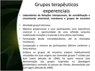 Grupos terapêuticos
                 experenciais
• Laboratórios de Relações Interpessoais, de sensibilização e
  crescimento emocional, maratonas e grupos de encontro

•   Atividade grupal intensiva;
•   Objetiva proporcionar a seus participantes uma experiência
    vivencial e a oportunidade de uma reflexão conjunta
    mobilizando emoções e trazendo à tona afetos reprimidos;
•   Formatação desde microlaboratórios até as chamadas
    maratonas;
•   Composição e número de participantes diferem conforme a
    linha teórica;
•   Embora os grupos de encontro estejam habitualmente
    vinculados em suas origens aos chamados grupos T criados por
    Kurt Lewin (década de 1940), há quem reserve esta
    denominação aos grupos inspirados na abordagem
    psicoterápica centrada na pessoa do cliente, desenvolvida por
    Carl rogers (década de 1960).
 