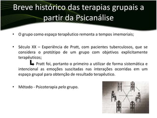 Breve histórico das terapias grupais a
        partir da Psicanálise
• O grupo como espaço terapêutico remonta a tempos imemoriais;

• Século XX – Experiência de Pratt, com pacientes tuberculosos, que se
  considera o protótipo de um grupo com objetivos explicitamente
  terapêuticos;
            Pratt foi, portanto o primeiro a utilizar de forma sistemática e
  intencional as emoções suscitadas nas interações ocorridas em um
  espaço grupal para obtenção de resultado terapêutico.

• Método - Psicoterapia pelo grupo.
 