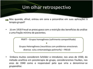 Um olhar retrospectivo

    Mas quando, afinal, entrou em cena a psicanálise em suas aplicações à
    terapia grupal?

•   Já em 1918 Freud se preocupava com a restrição dos benefícios da análise
    a uma fração mínima de pacientes;

              PRATT – Grupos homogêneos (sofrimento compartilhado)
                                      x
             Grupos Heterogêneos (neuróticos com problemas emocionais
                 diversos e/ou sintomatologia polimorfa) – FREUD


•   Embora muitos considerem Schilder o introdutor, nos anos de 1930, do
    método analítico em psicoterapia de grupo, consideraremos Foulkes, nos
    anos de 1940 como o responsável pelo que viria a denominar-se
    grupanálise.
 