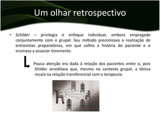Um olhar retrospectivo

• Schilder – privilegia o enfoque individual, embora empregado
  conjuntamente com o grupal. Seu método preconizava a realização de
  entrevistas preparatórias, em que colhia a história do paciente e o
  ensinava a associar livremente.

           Pouca atenção era dada à relação dos pacientes entre si, pois
            Shilder acreditava que, mesmo no contexto grupal, a tônica
            recaía na relação transferencial com o terapeuta.
 