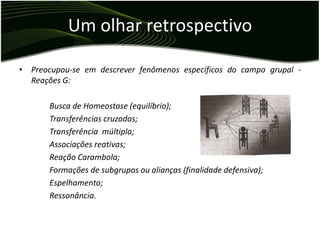 Um olhar retrospectivo

• Preocupou-se em descrever fenômenos específicos do campo grupal -
  Reações G:

       Busca de Homeostase (equilíbrio);
       Transferências cruzadas;
       Transferência múltipla;
       Associações reativas;
       Reação Carambola;
       Formações de subgrupos ou alianças (finalidade defensiva);
       Espelhamento;
       Ressonância.
 