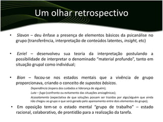 Um olhar retrospectivo

•   Slavon – deu ênfase a presença de elementos básicos da psicanálise no
    grupo (transferência, interpretação de conteúdos latentes, insight, etc)

•    Ezriel – desenvolveu sua teoria da interpretação postulando a
    possibilidade de interpretar o denominado “material profundo”, tanto em
    situação grupal como individual;

•   Bion – focou-se nos estados mentais que a vivência de grupo
    proporcionava, criando o conceito de supostos básicos.
           Dependência (espera dos cuidados e liderança de alguém);
           Luta – fuga (confronto ou evitamento das situações ansiogênicas);
           Acasalamento (expectativa de que soluções possam ser trazidas por algo/alguém que ainda
           não chegou ao grupo e que será gerado pelo apareamento entre dois elementos do grupo);
•    Em oposição tem-se o estado mental “grupo de trabalho” – estado
    racional, colaborativo, de prontidão para a realização da tarefa.
 