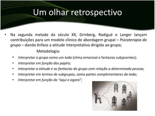 Um olhar retrospectivo

• Na segunda metade da século XX, Grinberg, Rodigué e Langer lançam
  contribuições para um modelo clínico de abordagem grupal – Psicoterapia do
  grupo – dando ênfase a atitude interpretativa dirigida ao grupo;
                 Metodologia:
   • Interpretar o grupo como um todo (clima emocioal e fantasias subjacentes);
    •   Interpretar em função dos papéis;
    •   Interpretar a atitude e as fantasias do grupo com relação a determinada pessoa;
    •   Interpretar em termos de subgrupos, como partes complementares do todo;
    •   Interpretar em função do “aqui e agora”;
 