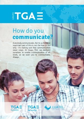 How do you
communicate?
GRUPO
Everybody communicates. But to us the most
important part of this is not the how or the
why - it's making sure that communication
never stops. At Grupo TGA, we dedicate
ourselves to enable communication of all
kinds, as we want you to communicate.
Always.
Systems Networks
 