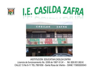 INSTITUCIÓN EDUCATIVA CASILDA ZAFRA
Licencia de funcionamiento No. 5358 de 1997-10 24 - Nit: 826.001.062-8
CALLE 13 No 6-11 TEL:7861656 - Santa Rosa de Viterbo - DANE 115693000043

 