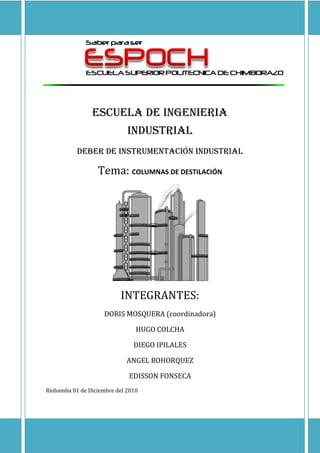 -146685-61595<br />ESCUELA DE INGENIERIA                                           industrial<br />DEBER DE instrumentación industrial<br />Tema: COLUMNAS DE DESTILACIÓN<br />INTEGRANTES:<br />DORIS MOSQUERA (coordinadora)<br />HUGO COLCHA<br />DIEGO IPILALES<br />ANGEL BOHORQUEZ<br />EDISSON FONSECA<br />Riobamba 01 de Diciembre del 2010<br />TRABAJO DE INSTRUMENTACIÓN INDUSTRIAL<br />TEMA: COLUMNAS DE DESTILACION<br />Objetivo: <br />Desarrolar una memoria escrita sobre la aplicación, de los instrumentos industriales en un proceso de columnas de  destialción.<br />Justificación:<br />El motivo del presente trabajo es buscar información sobre un esquema, donde se pueda identificar los instrumentos industriales,  determinar su función y conocer el funcionamiento del mismo. Dicho trabajo fortalecerá los conocimientos adquiridos en el  aula de clases además por tratarse de un trabajo grupal nos permitirá interactuar entre los miembros y debatir ciertas particularidades.<br />GENERALIDADES DE LA INSTRUMENTACIÓN  INDUSTRIAL<br />Terminología en instrumentación y control de procesos.<br />Instrumentación: Una colección de instrumentos o su aplicación con el propósito de observar medir o controlar.<br />Instrumento: Un dispositivo que toma una variable física de un proceso y realiza una función específica dentro de un sistema de control.<br />Proceso Industrial: Es todo el sistema de producción en el cual se utiliza instrumentación. Ejemplos comunes se encuentran en la industria petrolera, alimenticia, cerámica, papelera, textil, química, plástica centrales generadoras de energía y otras.<br />Variables: Las variables más comunes que se trabajan en procesos industriales son: Caudal, nivel, temperatura, conductividad, humedad, punto de rocío, velocidad, etc.<br />COLUMNAS DE DESTILACIÓN<br />La destilación se define como: un proceso en el cual un líquido o vapor mezcla de dos o más sustancias es separado en sus partes componentes de una pureza dada, mediante el agregado y remoción de calor.<br />left0La Destilación se basa en el hecho que el vapor de una mezcla en ebullición es más rico en los componentes que tienen puntos de ebullición más bajos. <br />Por lo tanto, si este vapor es enfriado y condensado, el líquido resultante va a contener mayor cantidad del componente más volátil. Al mismo tiempo, la mezcla original contendrá mayor cantidad de la sustancia menos volátil. <br />Las columnas de destilación están diseñadas para llevar a cabo esta separación en forma eficiente. <br />Aunque la mayoría de las personas tiene una idea de lo que es quot;
destilaciónquot;
, los aspectos importantes que suelen ser pasados por alto desde un punto de vista industrial son los siguientes: <br />La destilación es la técnica de separación más utilizada<br />Consume enormes cantidades de energía, tanto para calentamiento como para enfriamiento<br />Puede contribuir hasta en más del 50% de los costos de operación de una planta<br />TIPOS DE COLUMNAS DE DESTILACIÓN<br />Existen muchos tipos de columnas de destilación, diseñadas para llevar a cabo tipos de separaciones específicas, y cada diseño difiere  en términos de complejidad<br />Una manera de clasificar las columnas de destilación es hacerlo de acuerdo a la forma en que son operadas. De este modo tenemos:<br />Columnas batch (por lotes) y<br />Continuas<br />Columnas Batch<br />En la operación batch, la alimentación a la columna se introduce por lotes. Esto es, la columna se carga con una porción de la mezcla a separar y se lleva a cabo el proceso de destilación. Cuando éste termina, se carga un nuevo lote para procesar.<br />Columnas continuas <br />A diferencia de las anteriores, las columnas continuas procesan una corriente de alimentación ininterrumpida. No existen interrupciones a menos que existan problemas con la columna  o las unidades de progreso contiguas. Son capaces de manejar altas producciones y son el tipo más común. Nos concentraremos únicamente en esta clase de columna.<br />Las columnas continuas pueden clasificarse a su vez por:<br />La naturaleza de alimentación que están procesando,<br />columna binaria, la alimentación contiene solamente dos componentes<br />columna multicomponente, la alimentación contiene mas de dos componentes <br />La cantidad de corrientes de producto que tenga<br />columna multi-producto, la columna tiene más de dos corrientes de producto<br />Por el lugar de salida de alimentaciones adicionales para ayudar a la separación,<br />destilación extractiva, cuando la alimentación adicional aparece en la corriente de fondo.<br />Destilación azeotrópica, cuando la alimentación adicional aparece en la cuando se utiliza<br />El tipo de interiores de columna<br />Columna de platos, cuando se utilizan platos de distintos diseños para retener el líquido y proveer un mejor contacto entre este y el vapor y por lo tanto mejor separación.<br />columna rellena, cuando en lugar de platos, se utilizan rellenos de distinto tipo para mejorar el contacto entre líquido y vapor<br />EQUIPOS BÁSICOS Y OPERACIONALES<br />Componentes principales de las columnas de destilación<br />Las columnas de destilación están compuestas de varias partes, cada una de las cuales es usada para transferir o mejorar la transferencia de masa. Una columna típica tiene varios componentes principales:<br />un recipiente vertical donde tiene lugar la separación de los componentes líquidos.<br />Interiores de columna tales como platos o relleno que se utilizan para incrementar el contacto entre líquido y vapor<br />Un rehervidor o reboiler para vaporizar el producto de fondo<br />Un condensador para enfriar y condensar el vapor que sale por la parte superior de la columna <br />Un tambor de reflujo para recibir el vapor condensado del tope de la columna para que el líquido (reflujo) pueda reciclarse a la columna<br />El recipiente vertical aloja los interiores de la columna y junto con el condensador y el rehervidor, constituyen una columna de destilación. El esquema siguiente representa una unidad de destilación típica con una sola alimentación y dos corrientes de producto:<br />La mezcla líquida que se va procesar se conoce como alimentación y se introduce generalmente en un punto situado en la parte media de la columna en un plato que se conoce como plato de alimentación. El plato de alimentación divide la columna en una sección superior (de enriquecimiento o rectificación) y una inferior (despojamiento). La alimentación circula hacia la parte de la -2921090170columna donde es dirigida al rehervidor (o reboiler).<br />Se suministra calor al rehervidor para generar vapor. La fuente de calor puede ser cualquier fluido adecuado, aunque en la mayoría de las plantas químicas se utiliza vapor de agua. En las refinerías, las fuentes de calor pueden ser corrientes de salida de otras columnas. El vapor generado en el rehervidor se introduce nuevamente en la columna en la parte inferior. El líquido que se extrae del rehervidor se llama producto de fondo o simplemente, fondo. <br />263779055245El vapor se mueve hacia la parte superior de la columna, y al salir por la parte superior, es enfriado por un condensador. El líquido condensado es retenido en un recipiente denominado tambor de reflujo. Parte de este líquido es reciclado a la parte superior de la columna y se llama reflujo. El líquido condensado que se saca del sistema se llama destilado o producto de tope. <br />De esta manera, hay flujos internos de vapor y liquido dentro de la columna, además de flujos externos de corrientes de alimentación y productos, entrando y saliendo de la columna. <br />COLUMNAS DE DESTILACION<br />Descripción de la instalación<br />La operación de destilación consiste en separar una mezcla por diferencia de composicion entre un liquido y su vapor. Esta operación se realiza en forma continua en las denominadas columnas o torres de destilacion donde por un lado asciende el vapor del liquido hasta salir por la cabeza de la columna y por el otro va desendiendo el liquido hasta llegar a la base. En estospasos tiene lugar una mezcla entre las dos fases, de tal modo que pueden efectuarse extracciones a distintos niveles de la columna para obtenerproductos mas o menos pesados.<br />Los problemas de la destilacion son muy diversos, por lo cual los tipos de columnas lo son tambien. Las variables importantes que regulan el funcionamiento de la columna son la presion en la cabeza de la columna, el caudal , la composicion y la temperatura de la alimentacion, el calor añadido y las calorias extraidas y los caudales de destilados y de producto extraidos en la base.<br />La presion en la columna se regula mediante un controlador de presión en cascada con un controlador de caudal de los gases incondensables que escapan del condensado, si bien tambien podria efectuarse con el regulador de presión actuando directamente sobre la valvula de gases incondensables. El cudal de la alimenta se regula con un conductor de caudal que mantiene un caudal constante, gracias a una banda proporcional bastante estrecha (alta ganancia).<br />La composicion de alimentacion tiene una ganacia importancia en el funcionamiento de la columna. Sin embargo, es dificil ajustar esta composicion de modo que ews necesario actuar sobre la columna cuando se presentan cambios en la composicion de la alimentacion. Entre los anazadores, el cromatografo es lo mas utilizado.<br />La temperatura de alimentacion tambien es importante. Al objeto de controlarla se emplea un intercambiador de calor con vapor. La temperatura se regula en casscada con el caudal del vapor.<br />El calor añadido en la columna se efectua a travez de un intercambiador de calor de calor instalado en la base o en un plato intermedio de la colunma. Un controlador de caudal de vapor ajusta estas calorias aportadas. Como complemento se se instala un controlador de nivel en la base de la columna que lo ajusta mediante una valvula de control que actua sobre la extraccion. <br />Las calorias extraidas tienen lugar en el condensador de los gases que salen de la cabeza de la columna. Un controlador de caudal de agua de refrigeracion del condensador ajusta estas calorias.<br />El caudal de destilado se ajusta mediante un controlador de nivel del condensador, en cascada con un controlador de caudal de la extraccion. El caudal de producto extraidoen la base esta relacionadocon el calor añadido en la columna y tal como se ha indicado esta regulado indirectamete por el controlador de nivel de la base de la columna.<br />Es obvio que la variables que influyen en el funcionamiento de la columna de destilacion son muy diversas y que cada una de ellas, si varia, actua como una perturbacion en todo el proceso, por lo cula existen formas variadas de control, derivadas de la estudiada, que cada vez son mas complejas, siendo la ultima la optimizacion mediante computador que se aplica siempre que los estudio economicos asi lo aconsejen. <br />ESQUEMA DE UNA INSTALACION DE UNA COLUMNA DE DESTILACIÓN<br />DENOMINACIÓN DE LOS INSTRUMENTOS.<br />17217234854<br />Transmisor de caudal, es un instrumento simple accesible al operador, se encuentra en el bucle #1 y es el primero de este tipo. <br />17217164357<br />Transmisor de caudal, es un instrumento simple accesible al operador, se encuentra en el bucle #1 y es el segundo de este tipo.<br />25400114300<br />Transmisor de caudal, es un instrumento simple accesible al operador, se encuentra en el bucle #1 y es el tercero de este tipo. <br />3429081280<br />Control registrador de caudal, es un instrumento simple accesible al operador, se encuentra en el bucle #1 y es el primero de este tipo.<br />3447013850<br />Control registrador de temperatura, es un instrumento simple accesible al operador, se encuentra en el bucle #1 y es el primero de este tipo. <br />3447015228Control registrador de caudal, es un instrumento simple accesible al operador, se encuentra en el bucle #1 y es el segundo de este tipo.<br />34470154628<br />Control registrador de caudal, es un instrumento simple accesible al operador, se encuentra en el bucle #1 y es el tercero de este tipo. <br />3447043863<br />Transmisor de temperatura, es un instrumento simple.<br />476255715<br />Transmisor de presión, es un instrumento simple.<br />34470124400<br />Control registrador de presión, es un instrumento simple accesible al operador, se encuentra en el bucle #2 y es el primero de este tipo. <br />517225102Control registrador de caudal, es un instrumento simple accesible al operador, se encuentra en el bucle #2 y es el primero de este tipo. <br />5172388923Transmisor de caudal, es un instrumento simple accesible al operador, se encuentra en el bucle #2 y es el primero de este tipo. <br />30480156210<br />Control registrador de caudal, es un instrumento simple accesible al operador, se encuentra en el bucle #2 y es el segundo de este tipo. <br />51435122555Transmisor de caudal, es un instrumento simple accesible al operador, se encuentra en el bucle #2 y es el segundo de este tipo. <br />5172455461<br />Transmisor de nivel, es un instrumento simple.<br />51722148003<br />Control registrador de nivel, es un instrumento simple accesible al operador, se encuentra en el bucle #2 y es el primero de este tipo. <br />Ventajas y aplicaciones<br />La variedad de las columnas de rectificación y sus aplicaciones es enorme. Las mayores unidades se encuentran generalmente en la industria del petróleo, pero también existen columnas grandes y plantas de destilación muy complicadas en el fraccionamiento de disolventes, en la separación del aire líquido y en los procesos químicos en general.<br />Diagrama de flujo<br />Esquema de una destilación típica con un equipo de “flash” previo. Columna de destilación<br />CONCLUSIONES <br />La utilización de un adecuado sistema de control nos permitirá operar en las mejores condiciones posibles a cada requerimiento. De este modo se optimizará el rendimiento general del proceso, con un mejor aprovechamiento de los recursos implicados en el mismo.<br />La adopción de un sistema de control requerirá una importante inversión inicial, pero resultará en unos menores costes de operación de la planta.<br />El sistema de control recurrirá a una serie de elementos que se repetirán en casi todo esquema de trabajo como son:<br /> <br />Indicadores<br />Registradores<br />Controladores<br />Transmisores<br />Elementos finales<br />RECOMENDACIONES<br />La norma es conveniente para el uso en la química, petróleo, generación de poder, aire acondicionado, refinando metales, y otros numerosos procesos industriales.<br />La norma es conveniente para usar siempre cualquier referencia de un instrumento o de una función de sistema de control se requiere para los propósitos de simbolización e identificación.<br />El conocimiento detallado de un especialista en la instrumentación no es un requisito previo a esta comprensión.<br />Los símbolos también indican la posición en que están montados los instrumentos.<br />BIBLIOGRAFÍA<br />Instrumentación Industrial, Antonio Creus Solé, 6ta Ed.<br />Perry R.H., Green D. / quot;
Perry’s Chemical Engineers Handbookquot;
 / McGraw-Hill / 1988.<br />McCabe W.L., Smith J.C. / quot;
Unit Operations of Chemical Engineeringquot;
 / McGraw-Hill / 1993.<br />Coulson J.M., Richardson J.F., Sinnot R.K. / quot;
Chemical Engineeringquot;
 / Pergamon Press / Vol. 6 / 1993.<br />LINKOGRAFIA:<br />http://lichtschein.com.ar/destilsp/distil0.htm<br />