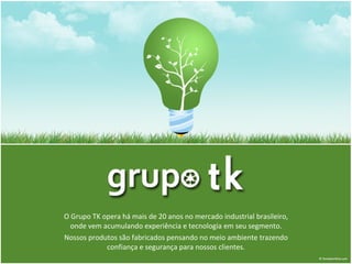 O Grupo TK opera há mais de 20 anos no mercado industrial brasileiro, onde vem acumulando experiência e tecnologia em seu segmento. Nossos produtos são fabricados pensando no meio ambiente trazendo confiança e segurança para nossos clientes. 
