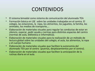 CONTENIDOS
• El sistema bimodal como sistema de comunicación del alumnado TEA
• Formación básica en LSE sobre las unidades trabajadas en el centro. El
colegio, las estaciones, la ropa, los alimentos, los juguetes, la familia, los
animales, los medios de transporte,…
• Elaboración de materiales visuales para regular las conductas de estar en
silencio, esperar, pedir ayuda y normas para distintos espacios del centro
(normas de aula, biblioteca e informática).
• Elaboración de materiales visuales para la realización de un método de
lectura global sobre las unidades del colegio, el aula, los alimentos, la ropa
y el cuerpo humano.
• Elaboración de materiales visuales que faciliten la autonomía del
alumnado TEA por el centro (puertas, desplazamientos por el centro).
• Elaboración de materiales visuales que faciliten la anticipación de la
rutinas diaria en el aula.
 