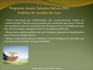 Mostra claramente que “solidariedade” não, necessariamente, implica em “assistencialismo”. Muitas vezes as pessoas não necessitam que outras resolvam seus problemas, mas sim necessitam que lhe proporcionem condições para que elas, de forma digna, consigam resolver seus próprios problemas; Mostra que o espírito solidário não tem fronteiras, podendo ser disseminado e gerar frutos em qualquer parte; Mostra a importância de se ter iniciativa: a mera concepção de uma idéia, por si só (sem ser executada), não gera resultados. Joaquim Melo – Banco Palmas – Maio/2011 