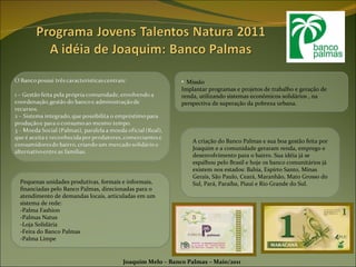 Missão Implantar programas e projetos de trabalho e geração de renda, utilizando sistemas econômicos solidários , na perspectiva de superação da pobreza urbana. Joaquim Melo – Banco Palmas – Maio/2011 A criação do Banco Palmas e sua boa gestão feita por Joaquim e a comunidade geraram renda, emprego e desenvolvimento para o bairro. Sua idéia já se espalhou pelo Brasil e hoje os banco comunitários já existem nos estados: Bahia, Espírto Santo, Minas Gerais, São Paulo, Ceará, Maranhão, Mato Grosso do Sul, Pará, Paraíba, Piauí e Rio Grande do Sul. Pequenas unidades produtivas, formais e informais, financiadas pelo Banco Palmas, direcionadas para o atendimento de demandas locais, articuladas em um sistema de rede: -Palma Fashion -Palmas Natus -Loja Solidária -Feira do Banco Palmas -Palma Limpe 