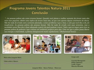 “ ...As pessoas pobres são como árvores bonsai. Quando você planta a melhor semente da árvore mais alta num vaso pequeno, obtém uma réplica da árvore mais alta, só que com apenas alguns centímetro de altura. Não há nada de errado com a semente plantada, o único problema é que a base, o solo que você deu a ela, foi insuficiente. As pessoas pobres são pessoas bonsai. Não há nada de errado com suas sementes, mas a sociedade nunca lhes deu a base adequada a partir da qual pudesse crescer. Tudo o que se requer para tirar as pessoas pobres da pobreza é que criemos um ambiente propício para elas. Uma vez que o pobre possa liberar sua energia e criatividade, a pobreza desaparecerá muito rapidamente.“ (Muhammad Yunus) Joaquim Melo – Banco Palmas – Maio/2011 Grupo 208: Graziele Meneguetti Kléber Balestere Luelle Vésper Marcela Miranda Mais sobre Joaquim Melo:  www.bancopalmas.gov.br Vídeo sobre o Banco:  http://www.dailymotion.com/video/xb0so9_conexoes-urbanas-o-lucro-nao-e-impo_news#from=embed&start=0 