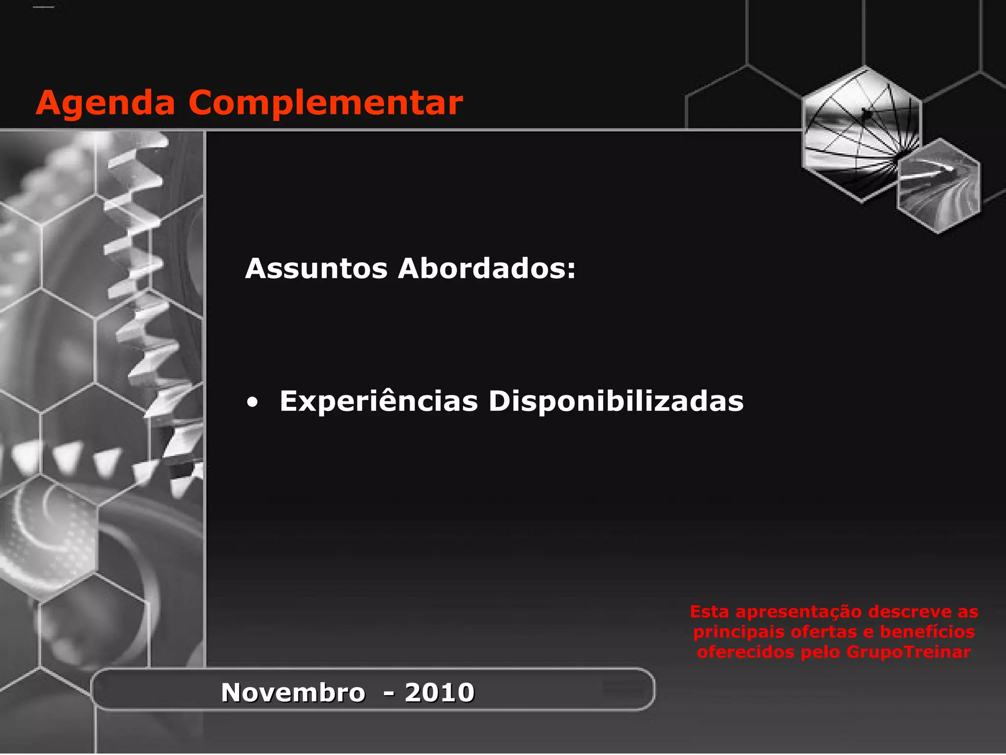 1
Assuntos Abordados:
• Experiências Disponibilizadas
Agenda Complementar
Esta apresentação descreve as
principais ofertas e benefícios
oferecidos pelo GrupoTreinar
Novembro - 2010Novembro - 2010