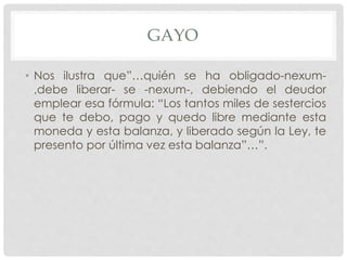 GAYO
• Nos ilustra que”…quién se ha obligado-nexum-
,debe liberar- se -nexum-, debiendo el deudor
emplear esa fórmula: “Los tantos miles de sestercios
que te debo, pago y quedo libre mediante esta
moneda y esta balanza, y liberado según la Ley, te
presento por última vez esta balanza”…”.
 
