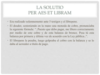 LA SOLUTIO
PER AES ET LIBRAM
• Era realizado solemnemente ante 5 testigos y el librepens.
• El deudor, sosteniendo en la mano una moneda de cobre, pronunciaba
la siguiente fórmula: “..Puesto que debo pagar, me libero correctamente
por medio de este cobre y de esta balanza de bronce. Pesa tú esta
balanza por primera y última vez de acuerdo con la Ley pública..”.
• El librepens la pesaba, luego golpeaba el cobro con la balanza y se lo
daba al acreedor a título de pago.
 