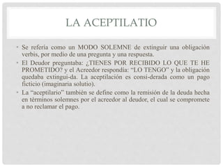 LA ACEPTILATIO
• Se refería como un MODO SOLEMNE de extinguir una obligación
verbis, por medio de una pregunta y una respuesta.
• El Deudor preguntaba: ¿TIENES POR RECIBIDO LO QUE TE HE
PROMETIDO? y el Acreedor respondía: “LO TENGO” y la obligación
quedaba extingui-da. La aceptilación es consi-derada como un pago
ficticio (imaginaria solutio).
• La “aceptilario” también se define como la remisión de la deuda hecha
en términos solemnes por el acreedor al deudor, el cual se compromete
a no reclamar el pago.
 