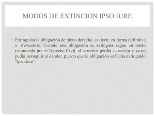 MODOS DE EXTINCION IPSO IURE
• Extinguían la obligación de pleno derecho, es decir, en forma definitiva
e irrevocable. Cuando una obligación se extinguía según un modo
reconocido por el Derecho Civil, el acreedor perdía su acción y ya no
podía perseguir al deudor, puesto que la obligación se había extinguido
“ipso iure”.
 