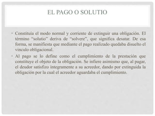 EL PAGO O SOLUTIO
• Constituía el modo normal y corriente de extinguir una obligación. El
término “solutio” deriva de “solvere”, que significa desatar. De esa
forma, se manifiesta que mediante el pago realizado quedaba disuelto el
vinculo obligacional.
• Al pago se lo define como el cumplimiento de la prestación que
constituye el objeto de la obligación. Se infiere asimismo que, al pagar,
el deudor satisfizo íntegramente a su acreedor, dando por extinguida la
obligación por la cual el acreedor aguardaba el cumplimiento.
 