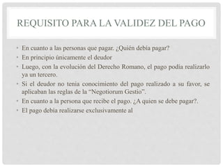 REQUISITO PARA LA VALIDEZ DEL PAGO
• En cuanto a las personas que pagar. ¿Quién debía pagar?
• En principio únicamente el deudor
• Luego, con la evolución del Derecho Romano, el pago podía realizarlo
ya un tercero.
• Si el deudor no tenia conocimiento del pago realizado a su favor, se
aplicaban las reglas de la “Negotiorum Gestio”.
• En cuanto a la persona que recibe el pago. ¿A quien se debe pagar?.
• El pago debía realizarse exclusivamente al
 