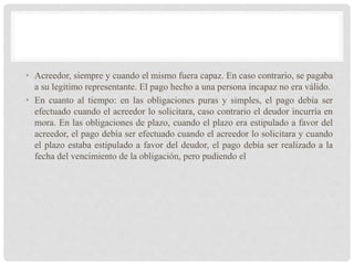 • Acreedor, siempre y cuando el mismo fuera capaz. En caso contrario, se pagaba
a su legitimo representante. El pago hecho a una persona incapaz no era válido.
• En cuanto al tiempo: en las obligaciones puras y simples, el pago debía ser
efectuado cuando el acreedor lo solicitara, caso contrario el deudor incurría en
mora. En las obligaciones de plazo, cuando el plazo era estipulado a favor del
acreedor, el pago debía ser efectuado cuando el acreedor lo solicitara y cuando
el plazo estaba estipulado a favor del deudor, el pago debía ser realizado a la
fecha del vencimiento de la obligación, pero pudiendo el
 