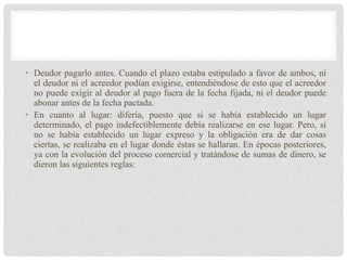 • Deudor pagarlo antes. Cuando el plazo estaba estipulado a favor de ambos, ni
el deudor ni el acreedor podían exigirse, entendiéndose de esto que el acreedor
no puede exigir al deudor al pago fuera de la fecha fijada, ni el deudor puede
abonar antes de la fecha pactada.
• En cuanto al lugar: difería, puesto que si se había establecido un lugar
determinado, el pago indefectiblemente debía realizarse en ese lugar. Pero, si
no se había establecido un lugar expreso y la obligación era de dar cosas
ciertas, se realizaba en el lugar donde éstas se hallaran. En épocas posteriores,
ya con la evolución del proceso comercial y tratándose de sumas de dinero, se
dieron las siguientes reglas:
 