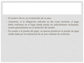 • El esclavo Sevio, en el domicilio de su amo.
• Asimismo, si la obligación radicaba en dar cosas inciertas, el pago
debía realizarse en el lugar donde pueda ser judicialmente reclamado,
siendo generalmente en el domicilio del deudor.
• En cuanto a la prueba del pago: en épocas primitivas la prueba de pago
estaba dada por la realización de un acto solemne de extinción.
 