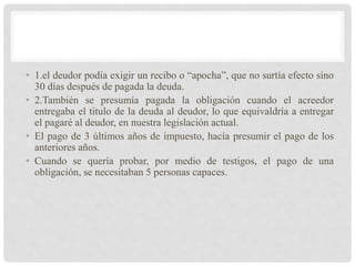 • 1.el deudor podía exigir un recibo o “apocha”, que no surtía efecto sino
30 días después de pagada la deuda.
• 2.También se presumía pagada la obligación cuando el acreedor
entregaba el titulo de la deuda al deudor, lo que equivaldría a entregar
el pagaré al deudor, en nuestra legislación actual.
• El pago de 3 últimos años de impuesto, hacía presumir el pago de los
anteriores años.
• Cuando se quería probar, por medio de testigos, el pago de una
obligación, se necesitaban 5 personas capaces.
 