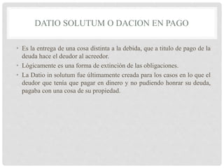 DATIO SOLUTUM O DACION EN PAGO
• Es la entrega de una cosa distinta a la debida, que a titulo de pago de la
deuda hace el deudor al acreedor.
• Lógicamente es una forma de extinción de las obligaciones.
• La Datio in solutum fue últimamente creada para los casos en lo que el
deudor que tenía que pagar en dinero y no pudiendo honrar su deuda,
pagaba con una cosa de su propiedad.
 
