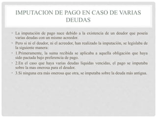 IMPUTACION DE PAGO EN CASO DE VARIAS
DEUDAS
• La imputación de pago nace debido a la existencia de un deudor que poseía
varias deudas con un mismo acreedor.
• Pero si ni el deudor, ni el acreedor, han realizado la imputación, se legislaba de
la siguiente manera:
• 1.Primeramente, la suma recibida se aplicaba a aquella obligación que haya
sido pactada bajo preferencia de pago.
• 2.En el caso que haya varias deudas liquidas vencidas, el pago se imputaba
sobre la mas onerosa para el deudor.
• 3.Si ninguna era más onerosa que otra, se imputaba sobre la deuda más antigua.
 