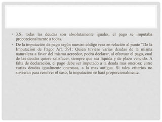 • 3.Si todas las deudas son absolutamente iguales, el pago se imputaba
proporcionalmente a todas.
• De la imputación de pago según nuestro código reza en relación al punto “De la
Imputación de Pago: Art. 591: Quien tuviere varias deudas de la misma
naturaleza a favor del mismo acreedor, podrá declarar, al efectuar el pago, cual
de las deudas quiere satisfacer, siempre que sea liquida y de plazo vencido. A
falta de declaración, el pago debe ser imputado a la deuda mas onerosa; entre
varias deudas igualmente onerosas, a la mas antigua. Si tales criterios no
sirvieran para resolver el caso, la imputación se hará proporcionalmente.
 