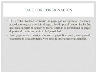 PAGO POR CONSIGNACIÓN
• El Derecho Romano se refirió al pago por consignación cuando el
acreedor se negaba a recibir el pago ofrecido por el deudor, hecho éste
que hacía incurrir al deudor en mora, teniendo la posibilidad de pagar,
depositando en forma pública el objeto debido.
• Este pago estaba considerado como pago liberatorio, extinguiendo
totalmente la deuda principal y en caso de tener accesorias, también.
 