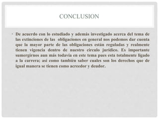 CONCLUSION
• De acuerdo con lo estudiado y además investigado acerca del tema de
las extinciones de las obligaciones en general nos podemos dar cuenta
que la mayor parte de las obligaciones están reguladas y realmente
tienen vigencia dentro de nuestro circulo jurídico. Es importante
sumergirnos aun más todavía en este tema pues esta totalmente ligado
a la carrera; así como también saber cuales son los derechos que de
igual manera se tienen como acreedor y deudor.
 
