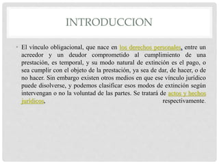 INTRODUCCION
• El vínculo obligacional, que nace en los derechos personales, entre un
acreedor y un deudor comprometido al cumplimiento de una
prestación, es temporal, y su modo natural de extinción es el pago, o
sea cumplir con el objeto de la prestación, ya sea de dar, de hacer, o de
no hacer. Sin embargo existen otros medios en que ese vínculo jurídico
puede disolverse, y podemos clasificar esos modos de extinción según
intervengan o no la voluntad de las partes. Se tratará de actos y hechos
jurídicos, respectivamente.
 
