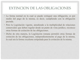 EXTINCION DE LAS OBLIGACIONES
• La forma normal en la cual se puede extinguir una obligación, es por
medio del pago de la misma, es decir, cumpliendo con la obligación
pactada.
• Pero la Legislación vigente, atendiendo a la multiplicidad de relaciones
comerciales que deben regular desde un punto de vista jurídico, reconoce
otras formas de extinción de las obligaciones.
• Dicho de otra manera, la Legislación romana permitió otras formas de
extinción de las obligaciones, independientemente al pago de la misma,
la cual era la forma excelente estipulada para la extinción de la misma.
 