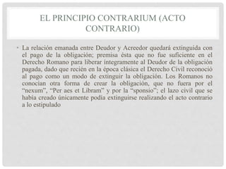 EL PRINCIPIO CONTRARIUM (ACTO
CONTRARIO)
• La relación emanada entre Deudor y Acreedor quedará extinguida con
el pago de la obligación; premisa ésta que no fue suficiente en el
Derecho Romano para liberar íntegramente al Deudor de la obligación
pagada, dado que recién en la época clásica el Derecho Civil reconoció
al pago como un modo de extinguir la obligación. Los Romanos no
conocían otra forma de crear la obligación, que no fuera por el
“nexum”, “Per aes et Libram” y por la “sponsio”; el lazo civil que se
había creado únicamente podía extinguirse realizando el acto contrario
a lo estipulado
 