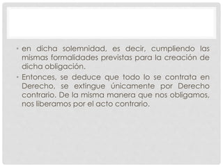 • en dicha solemnidad, es decir, cumpliendo las
mismas formalidades previstas para la creación de
dicha obligación.
• Entonces, se deduce que todo lo se contrata en
Derecho, se extingue únicamente por Derecho
contrario. De la misma manera que nos obligamos,
nos liberamos por el acto contrario.
 