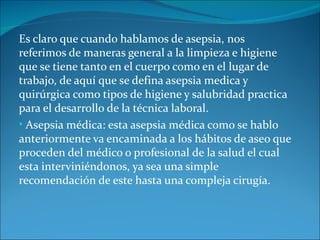 Es claro que cuando hablamos de asepsia, nos
referimos de maneras general a la limpieza e higiene
que se tiene tanto en el cuerpo como en el lugar de
trabajo, de aquí que se defina asepsia medica y
quirúrgica como tipos de higiene y salubridad practica
para el desarrollo de la técnica laboral.
• Asepsia médica: esta asepsia médica como se hablo
anteriormente va encaminada a los hábitos de aseo que
proceden del médico o profesional de la salud el cual
esta interviniéndonos, ya sea una simple
recomendación de este hasta una compleja cirugía.
 