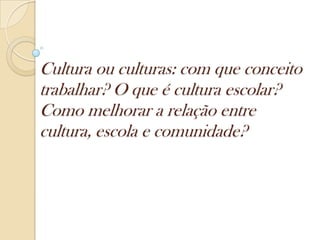Cultura ou culturas: com que conceito
trabalhar? O que é cultura escolar?
Como melhorar a relação entre
cultura, escola e comunidade?
 