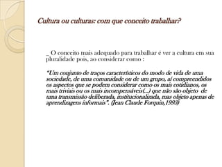 Cultura ou culturas: com que conceito trabalhar?



  _ O conceito mais adequado para trabalhar é ver a cultura em sua
  pluralidade pois, ao considerar como :

  “Um conjunto de traços característicos do modo de vida de uma
  sociedade, de uma comunidade ou de um grupo, aí compreendidos
  os aspectos que se podem considerar como os mais cotidianos, os
  mais triviais ou os mais incompensáveis(...) que não são objeto de
  uma transmissão deliberada, institucionalizada, mas objeto apenas de
  aprendizagens informais”. (Jean Claude Forquin,1993)
 