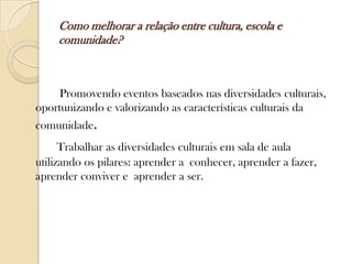 Como melhorar a relação entre cultura, escola e
     comunidade?



     Promovendo eventos baseados nas diversidades culturais,
oportunizando e valorizando as características culturais da
comunidade.
      Trabalhar as diversidades culturais em sala de aula
utilizando os pilares: aprender a conhecer, aprender a fazer,
aprender conviver e aprender a ser.
 