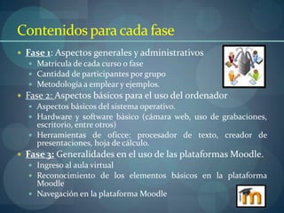 Contenidos para cada fase
 Fase 1: Aspectos generales y administrativos
    Matrícula de cada curso o fase
    Cantidad de participantes por grupo
    Metodología a emplear y ejemplos.
 Fase 2: Aspectos básicos para el uso del ordenador
    Aspectos básicos del sistema operativo.
    Hardware y software básico (cámara web, uso de grabaciones,
     escritorio, entre otros)
    Herramientas de oficce: procesador de texto, creador de
     presentaciones, hoja de cálculo.
 Fase 3: Generalidades en el uso de las plataformas Moodle.
    Ingreso al aula virtual
    Reconocimiento de los elementos básicos en la plataforma
     Moodle
    Navegación en la plataforma Moodle
 