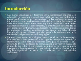 Introducción
 Las nuevas dinámicas de desarrollo de la humanidad imponen a la
  educación la solución a problemas prácticos que los profesores y
  directivos docentes tienen que resolver con las modernas tecnologías
  informáticas, como medio de desarrollo de los procesos fundamentales
  de la educación. Nunca antes como hoy el desarrollo de la humanidad
  ha dependido tanto del conocimiento, la creatividad y la capacidad de
  aprendizaje del ser humano. La educación ha contado con importantes
  herramientas y medios tecnológicos para apoyar una labor docente
  liberada de tareas tediosas, que dan paso a la estimulación de la
  creatividad y el pensamiento crítico y lógico.
 Por otra parte, estas metodologías basadas en el uso de la tecnología,
  llamadas TIC’s, han provocado a lo largo del tiempo un aprendizaje
  significativo, tanto para el estudiante como para el docente, el cual
  desarrolla diversas destrezas de comunicación que vuelven más cálido
  el uso de las redes. El aprendizaje significativo es el que se puede
  incorporar a las estructuras de conocimiento que tiene el sujeto y que
  adquiere significado a partir de la relación con conocimientos
  anteriores.
 