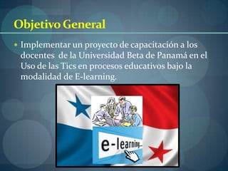 Objetivo General
 Implementar un proyecto de capacitación a los
 docentes de la Universidad Beta de Panamá en el
 Uso de las Tics en procesos educativos bajo la
 modalidad de E-learning.
 