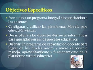 Objetivos Específicos
 Estructurar un programa integral de capacitación a
  los docentes
 Configurar y utilizar las plataformas Moodle para
  educación virtual.
 Desarrollar en los docentes destrezas informáticas
  para que apliquen en los procesos educativos.
 Diseñar un programa de capacitación docente para
  lograr en los niveles macro y micro el correcto
  manejo, aprovechamiento y funcionamiento de la
  plataforma virtual educativa.
 