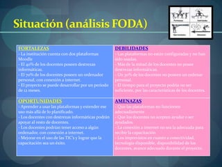 Situación (análisis FODA)
FORTALEZAS                                          DEBILIDADES
- La institución cuenta con dos plataformas         - Las plataformas no están configuradas y no han
Moodle                                              sido usadas.
- El 40% de los docentes poseen destrezas           - Más de la mitad de los docentes no posee
informáticas.                                       destrezas informáticas.
- El 70% de los docentes poseen un ordenador        - Un 30% de los docentes no poseen un ordenar
personal, con conexión a internet.                  personal.
- El proyecto se puede desarrollar por un periodo   - El tiempo para el proyecto podría no ser
de 12 meses.                                        suficiente, por las características de los docentes.

OPORTUNIDADES                                       AMENAZAS
- Aprender a usar las plataformas y extender ese    - Que las plataformas no funcionen
uso más allá de lo planificado.                     adecuadamente
- Los docentes con destrezas informáticas podrán    - Que los docentes no acepten ayudar o ser
apoyar al resto de docentes.                        ayudados.
- Los docentes podrían tener acceso a algún         - La conexión a internet no sea la adecuada para
ordenador, con conexión a internet.                 recibir la capacitación
- Mejorar en el uso de las TIC’s y lograr que la    - Los imprevistos en cuanto a conectividad,
capacitación sea un éxito.                          tecnología disponible, disponibilidad de los
                                                    docentes, avance adecuado durante el proyecto.
 