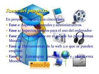 Fases del proyecto
En proyecto contará con cinco fases
 Fase 1: Aspectos generales y administrativos
 Fase 2: Aspectos básicos para el uso del ordenador
 Fase 3: Generalidades en el uso de las plataformas
  Moodle.
 Fase 4: Herramientas de la web 2.0 que se pueden
  emplear.
 Fase 5: Estrategias pedagógicas y plataforma
  Moodle.
 