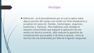Vendajes
 Definición : es el procedimiento por el cual se aplica sobre
alguna porción del cuerpo una venda con fines terapéuticos y
se aplican en casos de : heridas , hemorragias , esquinces ,
luxaciones y fracturas . Para realizarse unas vendaje se
requiere conocimiento que asegure la aplicación de una
venda con técnica correcta , ellos reducen la aparición de
complicaciones que pueden ir de leves a severas , como la
necrosis de una extremidad por falta de irrigación sanguínea
 