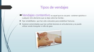 Tipos de vendajes
Vendajes contentivo: es aquel que se usa para : sostener apósitos o
cualquier otro elemento que se deje sobre las heridas .
 Fijar entablillados que han sido colocados para estabilizar fracturas.
 Sostener extremidades que han sufrido lesiones en articulaciones y se puede
utilizar venda triangular o rollo de gasa.
 